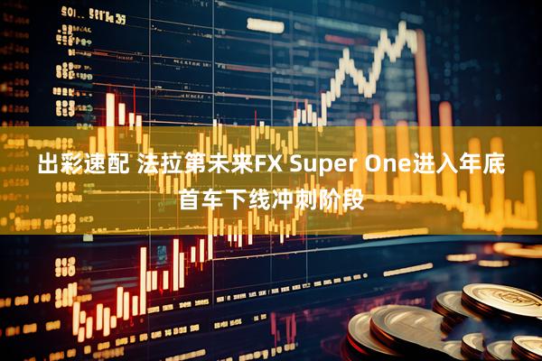 出彩速配 法拉第未来FX Super One进入年底首车下线冲刺阶段