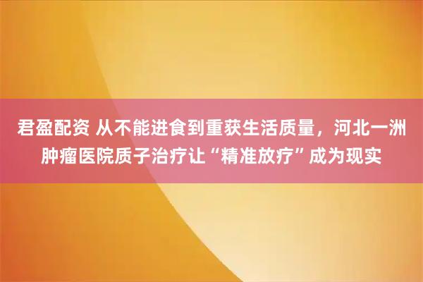君盈配资 从不能进食到重获生活质量，河北一洲肿瘤医院质子治疗让“精准放疗”成为现实