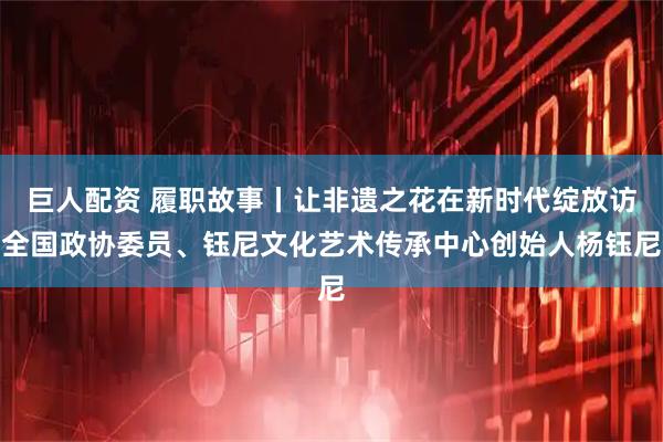 巨人配资 履职故事丨让非遗之花在新时代绽放访全国政协委员、钰尼文化艺术传承中心创始人杨钰尼
