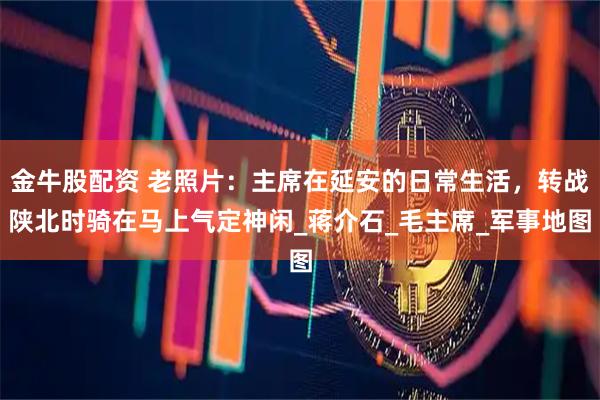 金牛股配资 老照片:主席在延安的日常生活,转战陕北时骑在马上气定神闲_蒋介石_毛主席_军事地图