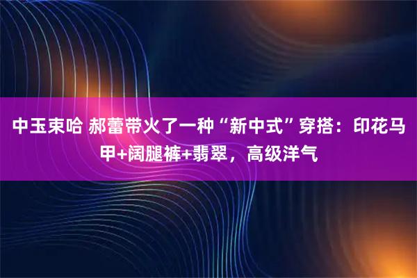中玉束哈 郝蕾带火了一种“新中式”穿搭:印花马甲+阔腿裤+翡翠,高级洋气