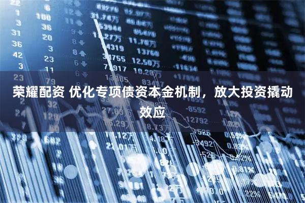 荣耀配资 优化专项债资本金机制,放大投资撬动效应