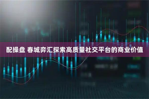 配操盘 春城弈汇探索高质量社交平台的商业价值