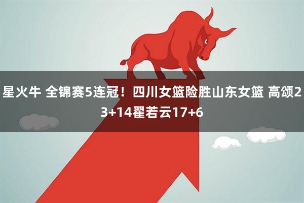 星火牛 全锦赛5连冠！四川女篮险胜山东女篮 高颂23+14翟若云17+6