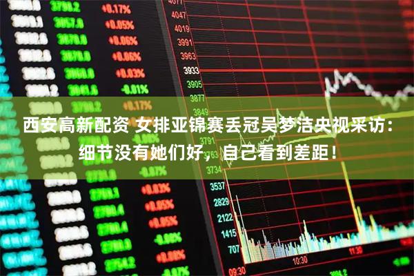 西安高新配资 女排亚锦赛丢冠吴梦洁央视采访：细节没有她们好，自己看到差距！