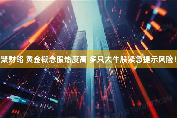 聚财略 黄金概念股热度高 多只大牛股紧急提示风险！
