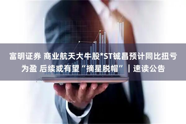 富明证券 商业航天大牛股*ST铖昌预计同比扭亏为盈 后续或有望“摘星脱帽”｜速读公告